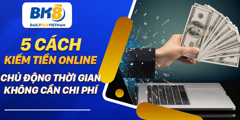 5 Cách kiếm tiền online: Chủ động thời gian, không cần chi phí